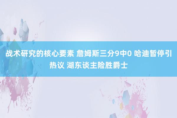 战术研究的核心要素 詹姆斯三分9中0 哈迪暂停引热议 湖东谈主险胜爵士