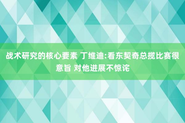 战术研究的核心要素 丁维迪:看东契奇总揽比赛很意旨 对他进展不惊诧