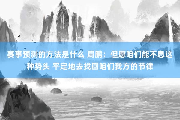 赛事预测的方法是什么 周鹏：但愿咱们能不息这种势头 平定地去找回咱们我方的节律