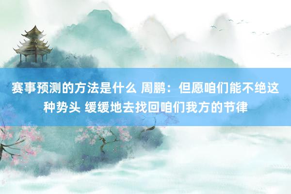 赛事预测的方法是什么 周鹏：但愿咱们能不绝这种势头 缓缓地去找回咱们我方的节律