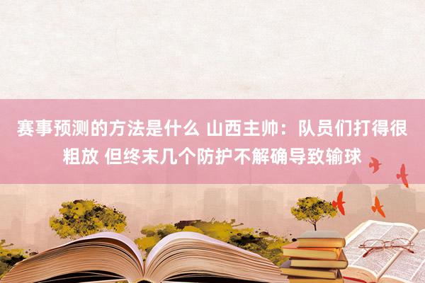 赛事预测的方法是什么 山西主帅：队员们打得很粗放 但终末几个防护不解确导致输球