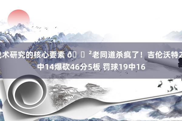 战术研究的核心要素 😲老同道杀疯了！吉伦沃特24中14爆砍46分5板 罚球19中16