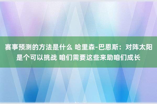 赛事预测的方法是什么 哈里森-巴恩斯：对阵太阳是个可以挑战 咱们需要这些来助咱们成长