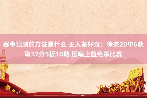 赛事预测的方法是什么 王人备好汉！徐杰20中6获取17分5板10助 压哨上篮绝杀比赛