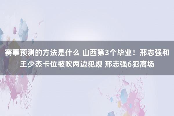 赛事预测的方法是什么 山西第3个毕业！邢志强和王少杰卡位被吹两边犯规 邢志强6犯离场