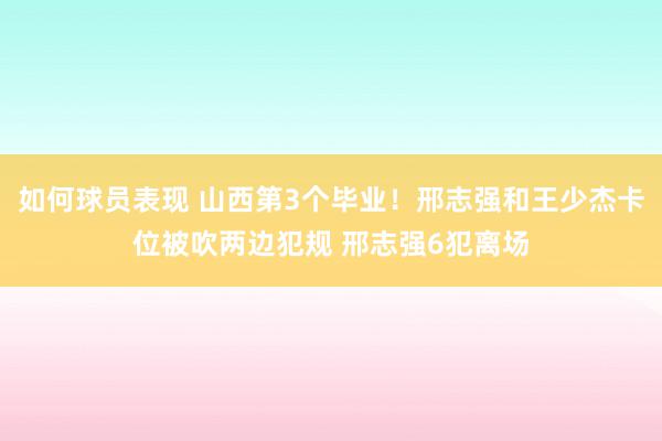 如何球员表现 山西第3个毕业！邢志强和王少杰卡位被吹两边犯规 邢志强6犯离场