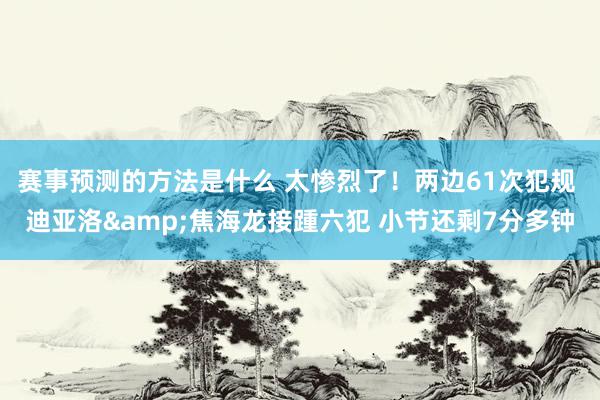 赛事预测的方法是什么 太惨烈了！两边61次犯规 迪亚洛&焦海龙接踵六犯 小节还剩7分多钟