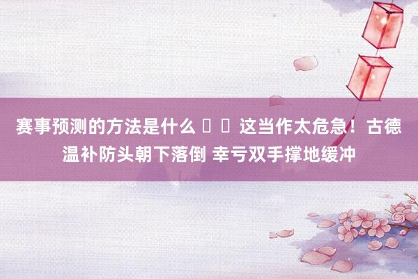 赛事预测的方法是什么 ⚠️这当作太危急！古德温补防头朝下落倒 幸亏双手撑地缓冲