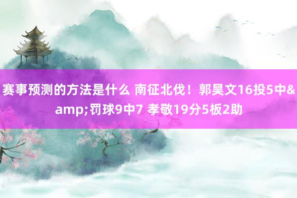 赛事预测的方法是什么 南征北伐！郭昊文16投5中&罚球9中7 孝敬19分5板2助