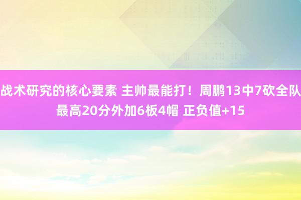 战术研究的核心要素 主帅最能打！周鹏13中7砍全队最高20分外加6板4帽 正负值+15