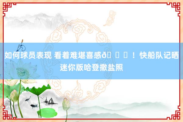 如何球员表现 看着难堪喜感😜！快船队记晒迷你版哈登撒盐照