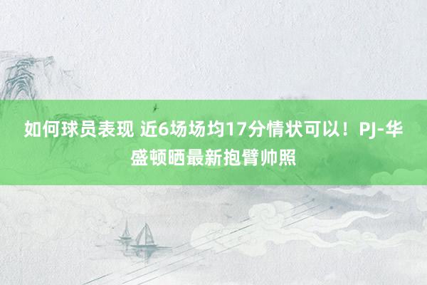 如何球员表现 近6场场均17分情状可以！PJ-华盛顿晒最新抱臂帅照