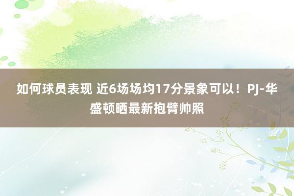 如何球员表现 近6场场均17分景象可以！PJ-华盛顿晒最新抱臂帅照