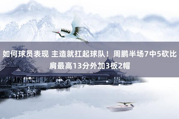 如何球员表现 主造就扛起球队！周鹏半场7中5砍比肩最高13分外加3板2帽