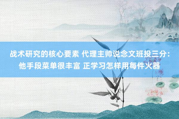 战术研究的核心要素 代理主帅说念文班投三分：他手段菜单很丰富 正学习怎样用每件火器