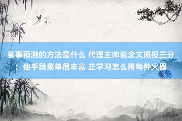 赛事预测的方法是什么 代理主帅说念文班投三分：他手段菜单很丰富 正学习怎么用每件火器