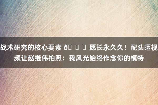 战术研究的核心要素 😁愿长永久久！配头晒视频让赵继伟拍照：我风光始终作念你的模特