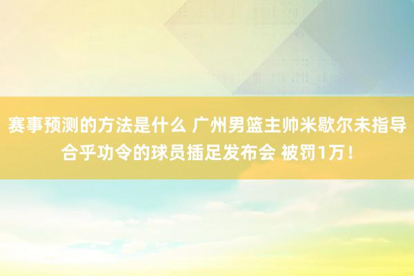 赛事预测的方法是什么 广州男篮主帅米歇尔未指导合乎功令的球员插足发布会 被罚1万！