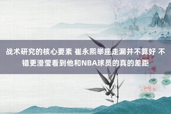 战术研究的核心要素 崔永熙举座走漏并不算好 不错更澄莹看到他和NBA球员的真的差距