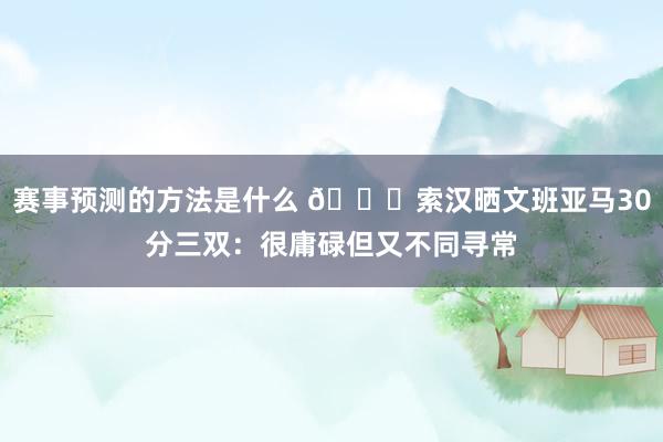 赛事预测的方法是什么 👀索汉晒文班亚马30分三双：很庸碌但又不同寻常