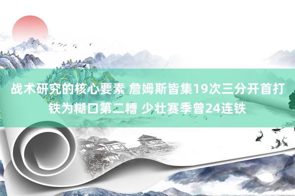 战术研究的核心要素 詹姆斯皆集19次三分开首打铁为糊口第二糟 少壮赛季曾24连铁