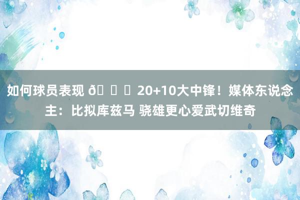 如何球员表现 😋20+10大中锋！媒体东说念主：比拟库兹马 骁雄更心爱武切维奇