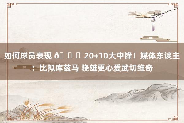 如何球员表现 😋20+10大中锋！媒体东谈主：比拟库兹马 骁雄更心爱武切维奇