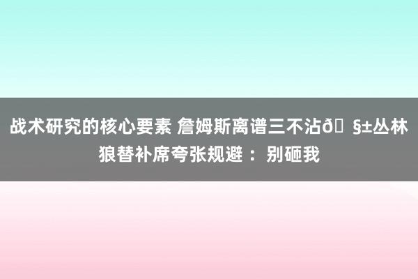 战术研究的核心要素 詹姆斯离谱三不沾🧱丛林狼替补席夸张规避 ：别砸我