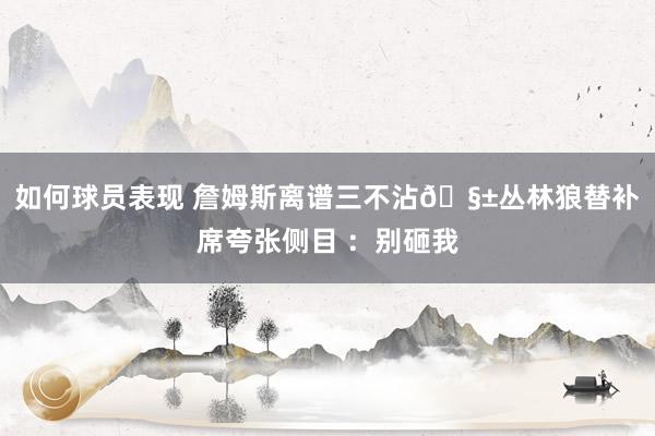 如何球员表现 詹姆斯离谱三不沾🧱丛林狼替补席夸张侧目 ：别砸我