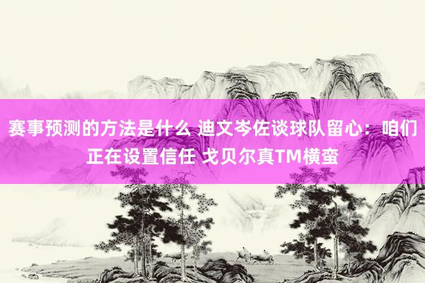 赛事预测的方法是什么 迪文岑佐谈球队留心：咱们正在设置信任 戈贝尔真TM横蛮