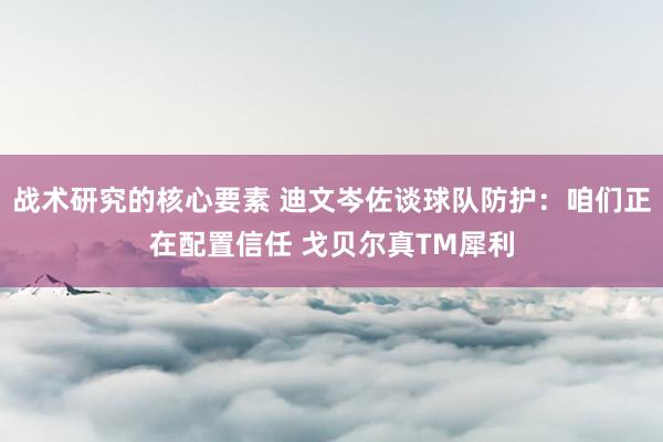 战术研究的核心要素 迪文岑佐谈球队防护：咱们正在配置信任 戈贝尔真TM犀利