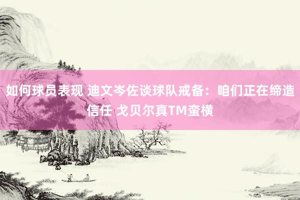 如何球员表现 迪文岑佐谈球队戒备：咱们正在缔造信任 戈贝尔真TM蛮横