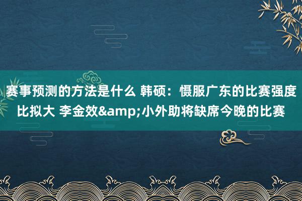 赛事预测的方法是什么 韩硕：慑服广东的比赛强度比拟大 李金效&小外助将缺席今晚的比赛