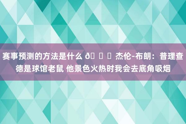 赛事预测的方法是什么 😂杰伦-布朗：普理查德是球馆老鼠 他景色火热时我会去底角吸烟