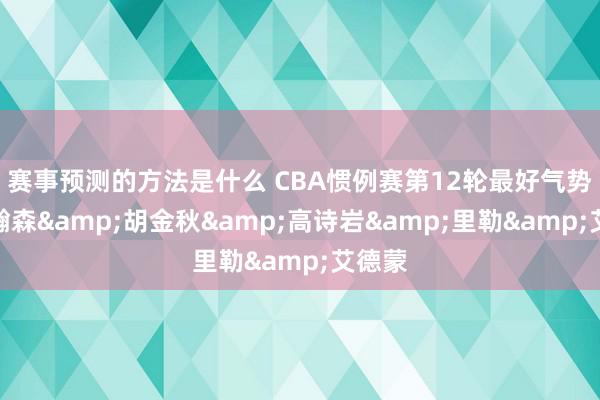 赛事预测的方法是什么 CBA惯例赛第12轮最好气势：杨瀚森&胡金秋&高诗岩&里勒&艾德蒙