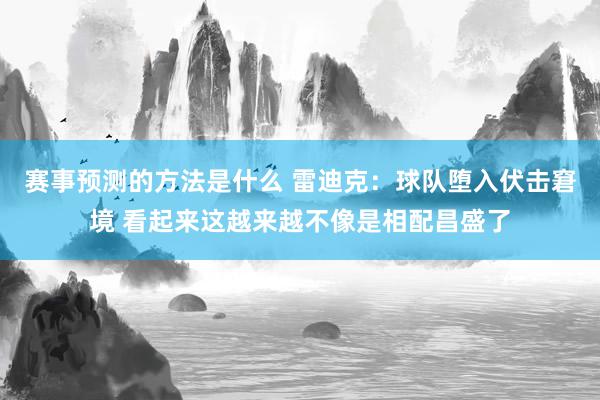 赛事预测的方法是什么 雷迪克：球队堕入伏击窘境 看起来这越来越不像是相配昌盛了