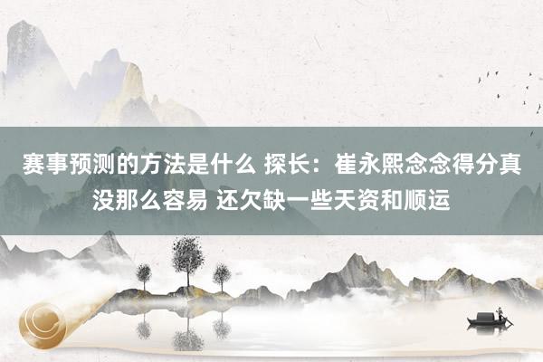 赛事预测的方法是什么 探长：崔永熙念念得分真没那么容易 还欠缺一些天资和顺运