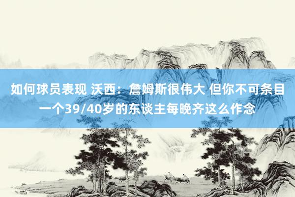 如何球员表现 沃西：詹姆斯很伟大 但你不可条目一个39/40岁的东谈主每晚齐这么作念