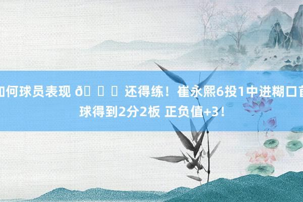 如何球员表现 👏还得练！崔永熙6投1中进糊口首球得到2分2板 正负值+3！