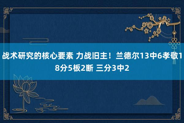 战术研究的核心要素 力战旧主！兰德尔13中6孝敬18分5板2断 三分3中2