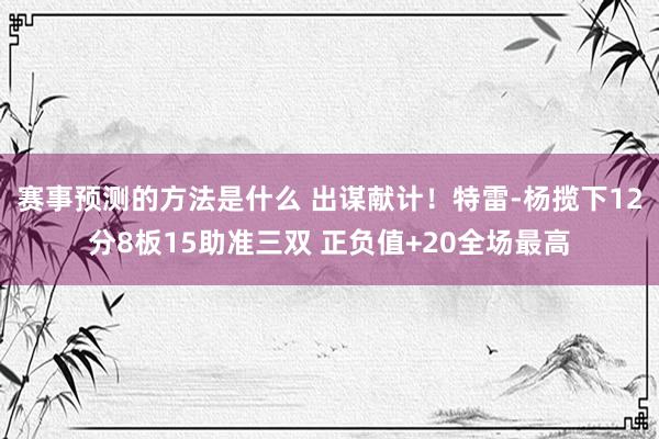 赛事预测的方法是什么 出谋献计！特雷-杨揽下12分8板15助准三双 正负值+20全场最高