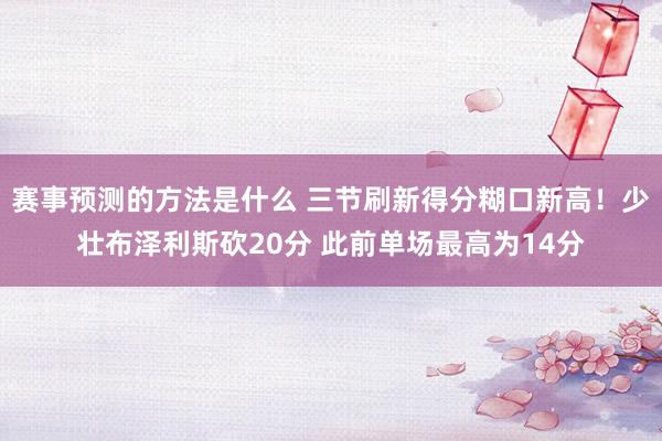 赛事预测的方法是什么 三节刷新得分糊口新高！少壮布泽利斯砍20分 此前单场最高为14分