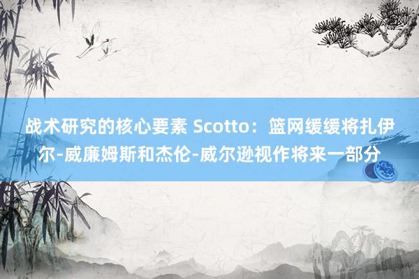 战术研究的核心要素 Scotto：篮网缓缓将扎伊尔-威廉姆斯和杰伦-威尔逊视作将来一部分