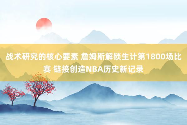 战术研究的核心要素 詹姆斯解锁生计第1800场比赛 链接创造NBA历史新记录