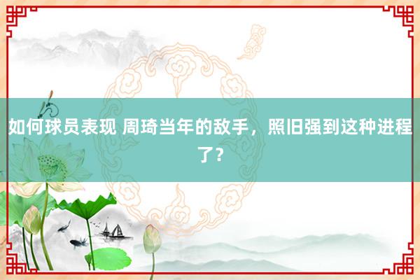 如何球员表现 周琦当年的敌手，照旧强到这种进程了？