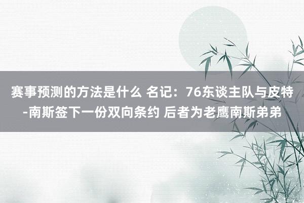 赛事预测的方法是什么 名记：76东谈主队与皮特-南斯签下一份双向条约 后者为老鹰南斯弟弟