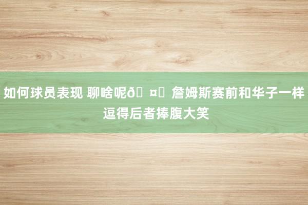 如何球员表现 聊啥呢🤔詹姆斯赛前和华子一样 逗得后者捧腹大笑