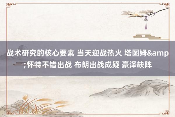 战术研究的核心要素 当天迎战热火 塔图姆&怀特不错出战 布朗出战成疑 豪泽缺阵