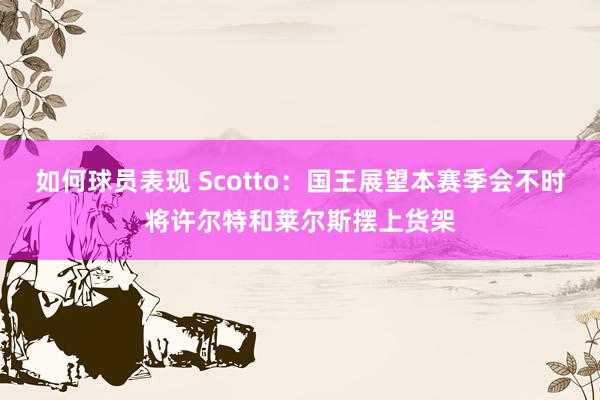 如何球员表现 Scotto：国王展望本赛季会不时将许尔特和莱尔斯摆上货架