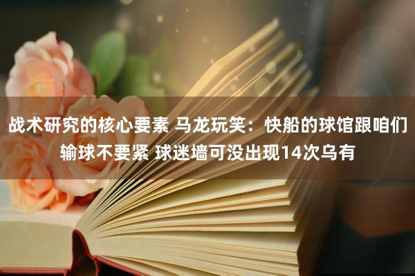 战术研究的核心要素 马龙玩笑：快船的球馆跟咱们输球不要紧 球迷墙可没出现14次乌有